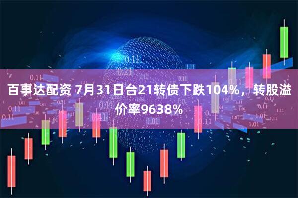 百事达配资 7月31日台21转债下跌104%，转股溢价率9638%