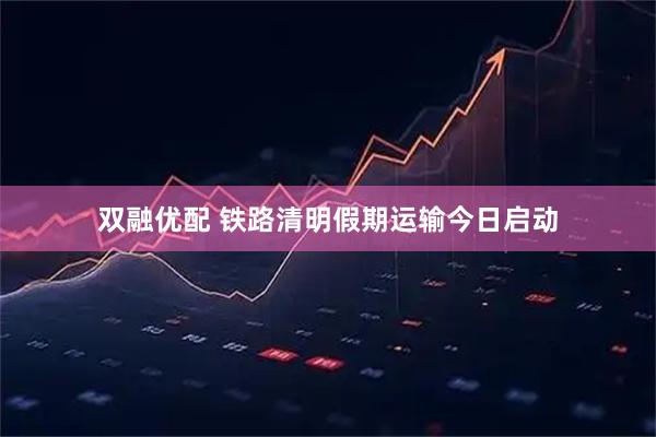 双融优配 铁路清明假期运输今日启动