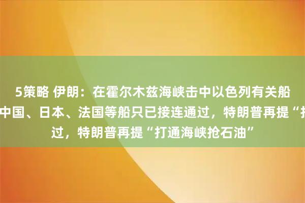 5策略 伊朗：在霍尔木兹海峡击中以色列有关船只，引发大火！中国、日本、法国等船只已接连通过，特朗普再提“打通海峡抢石油”
