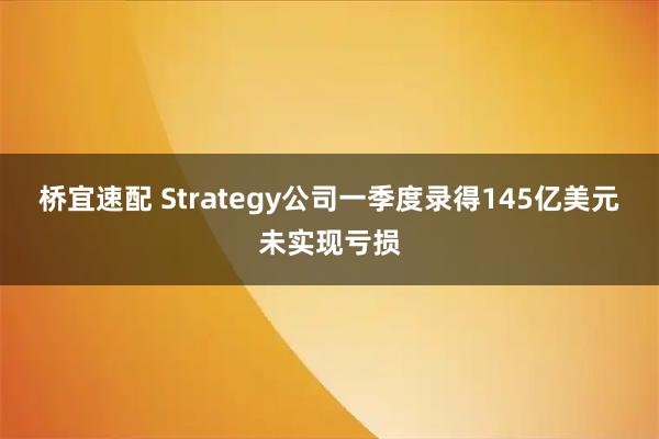 桥宜速配 Strategy公司一季度录得145亿美元未实现亏损