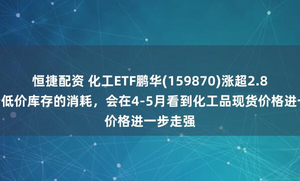 恒捷配资 化工ETF鹏华(159870)涨超2.8%，随着低价库存的消耗，会在4-5月看到化工品现货价格进一步走强