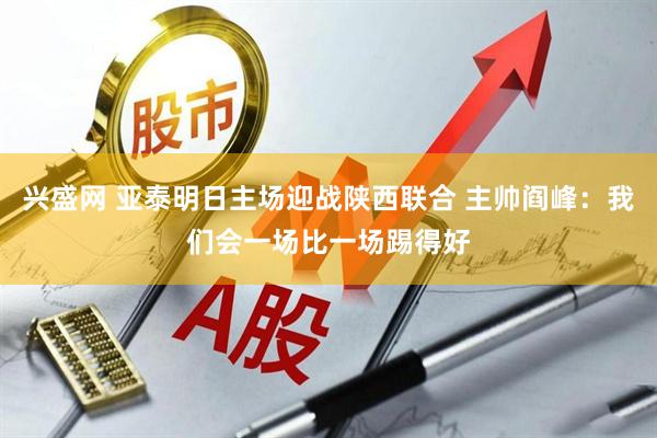 兴盛网 亚泰明日主场迎战陕西联合 主帅阎峰：我们会一场比一场踢得好