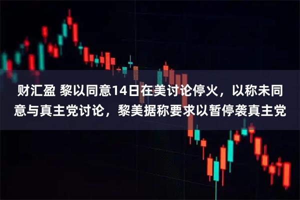 财汇盈 黎以同意14日在美讨论停火，以称未同意与真主党讨论，黎美据称要求以暂停袭真主党